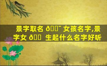 景字取名 🐯 女孩名字,景字女 🐠 生起什么名字好听